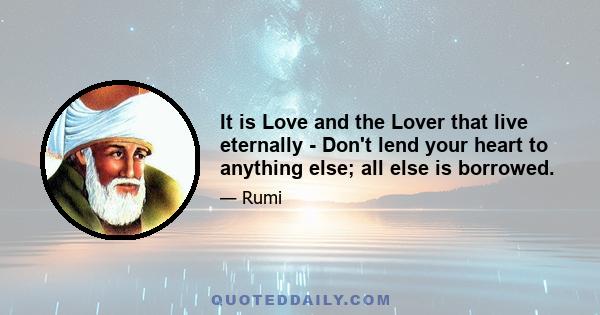 It is Love and the Lover that live eternally - Don't lend your heart to anything else; all else is borrowed.