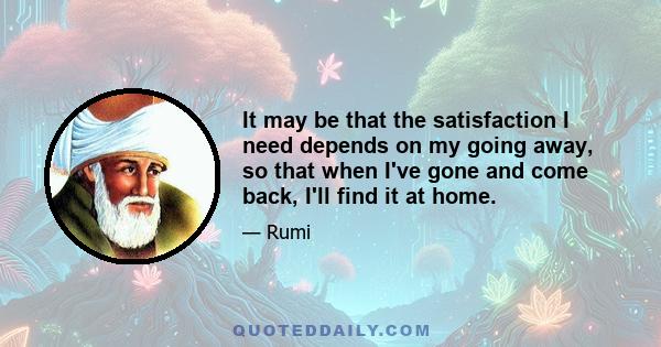 It may be that the satisfaction I need depends on my going away, so that when I've gone and come back, I'll find it at home.