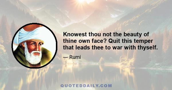 Knowest thou not the beauty of thine own face? Quit this temper that leads thee to war with thyself.