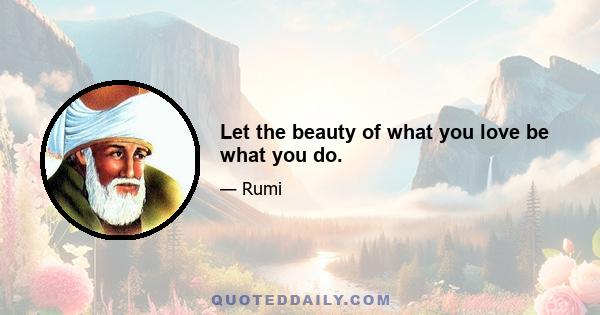 Let the beauty of what you love be what you do.