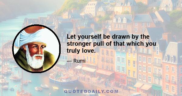 Let yourself be drawn by the stronger pull of that which you truly love.