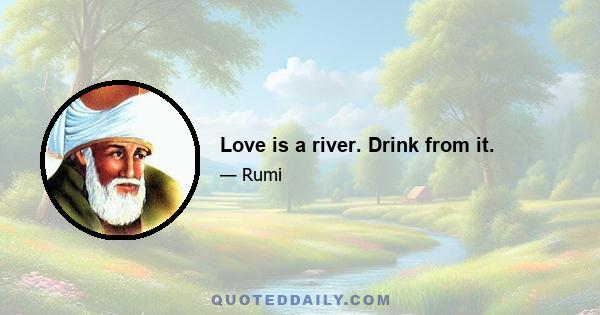 Love is a river. Drink from it.