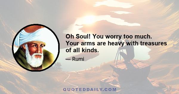Oh Soul! You worry too much. Your arms are heavy with treasures of all kinds.