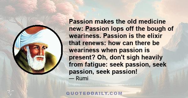 Passion makes the old medicine new: Passion lops off the bough of weariness. Passion is the elixir that renews: how can there be weariness when passion is present? Oh, don't sigh heavily from fatigue: seek passion, seek 