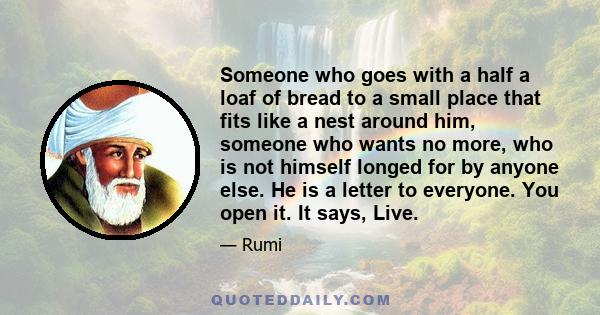 Someone who goes with a half a loaf of bread to a small place that fits like a nest around him, someone who wants no more, who is not himself longed for by anyone else. He is a letter to everyone. You open it. It says,