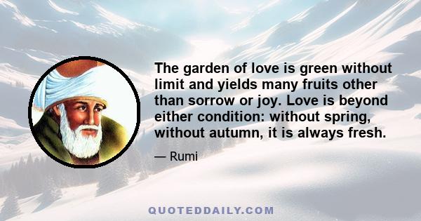 The garden of love is green without limit and yields many fruits other than sorrow or joy. Love is beyond either condition: without spring, without autumn, it is always fresh.