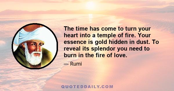 The time has come to turn your heart into a temple of fire. Your essence is gold hidden in dust. To reveal its splendor you need to burn in the fire of love.