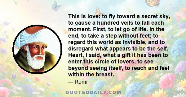 This is love: to fly toward a secret sky, to cause a hundred veils to fall each moment. First to let go of life. Finally, to take a step without feet.