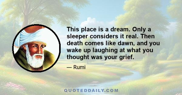 This place is a dream. Only a sleeper considers it real. Then death comes like dawn, and you wake up laughing at what you thought was your grief.