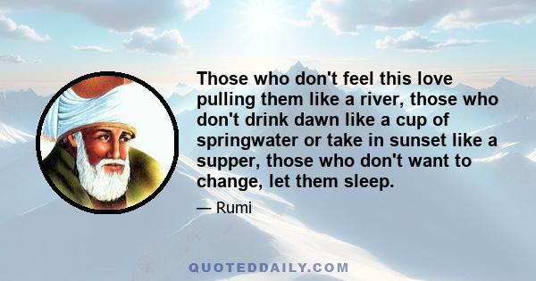 Those who don't feel this Love pulling them like a river, those who don't drink dawn like a cup of spring water or take in the sunset like supper, those who don't want to change, let them sleep on. This Love is beyond