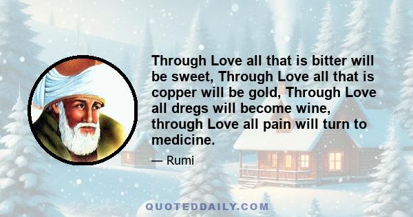 Through Love all that is bitter will be sweet, Through Love all that is copper will be gold, Through Love all dregs will become wine, through Love all pain will turn to medicine.