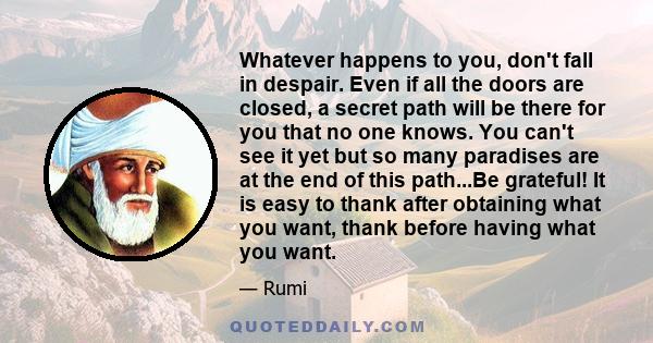 Whatever happens to you, don't fall in despair. Even if all the doors are closed, a secret path will be there for you that no one knows. You can't see it yet but so many paradises are at the end of this path...Be