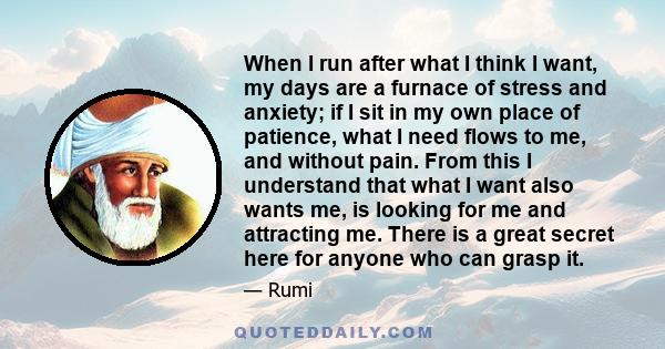 When I run after what I think I want, my days are a furnace of stress and anxiety; if I sit in my own place of patience, what I need flows to me, and without pain. From this I understand that what I want also wants me,