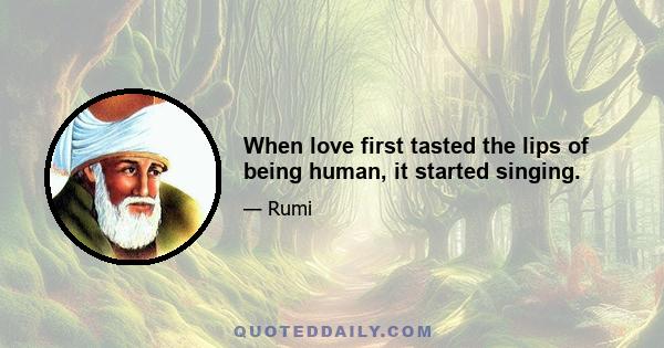 When love first tasted the lips of being human, it started singing.