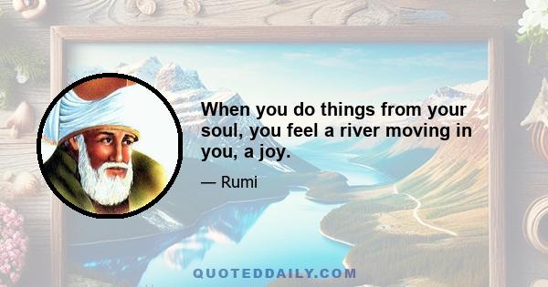 When you do things from your soul, you feel a river moving in you, a joy.