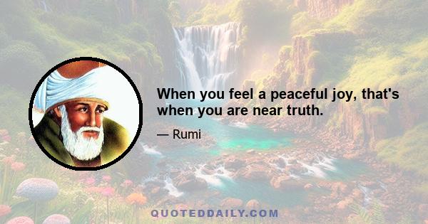 When you feel a peaceful joy, that's when you are near truth.