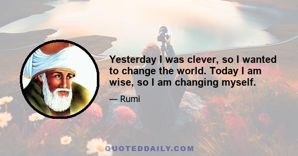 Yesterday I was clever, so I wanted to change the world. Today I am wise, so I am changing myself.