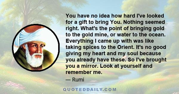 You have no idea how hard I've looked for a gift to bring You. Nothing seemed right. What's the point of bringing gold to the gold mine, or water to the ocean. Everything I came up with was like taking spices to the