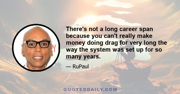 There's not a long career span because you can't really make money doing drag for very long the way the system was set up for so many years.