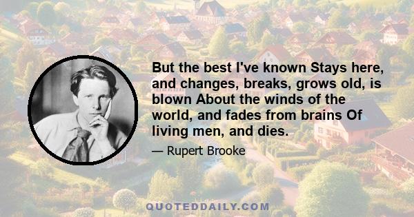 But the best I've known Stays here, and changes, breaks, grows old, is blown About the winds of the world, and fades from brains Of living men, and dies.