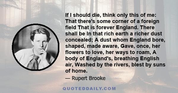 If I should die, think only this of me: That there's some corner of a foreign field That is forever England. There shall be In that rich earth a richer dust concealed; A dust whom England bore, shaped, made aware, Gave, 