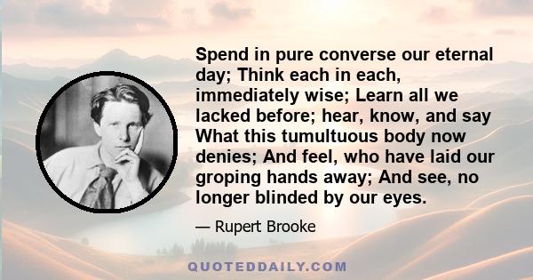 Spend in pure converse our eternal day; Think each in each, immediately wise; Learn all we lacked before; hear, know, and say What this tumultuous body now denies; And feel, who have laid our groping hands away; And