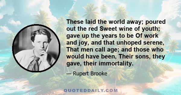 These laid the world away; poured out the red Sweet wine of youth; gave up the years to be Of work and joy, and that unhoped serene, That men call age; and those who would have been, Their sons, they gave, their