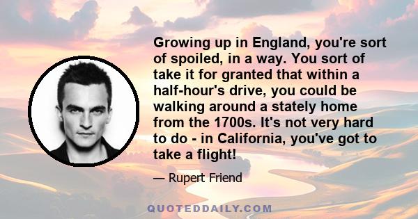 Growing up in England, you're sort of spoiled, in a way. You sort of take it for granted that within a half-hour's drive, you could be walking around a stately home from the 1700s. It's not very hard to do - in