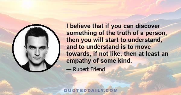 I believe that if you can discover something of the truth of a person, then you will start to understand, and to understand is to move towards, if not like, then at least an empathy of some kind.