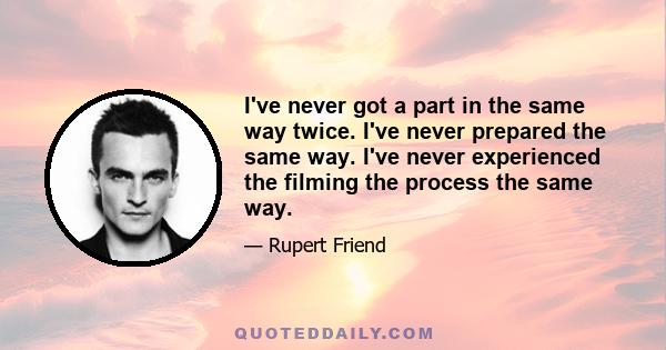 I've never got a part in the same way twice. I've never prepared the same way. I've never experienced the filming the process the same way.