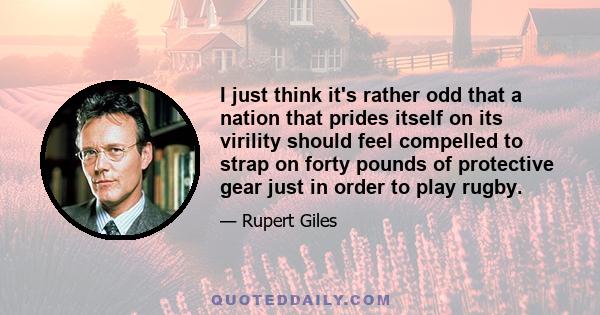 I just think it's rather odd that a nation that prides itself on its virility should feel compelled to strap on forty pounds of protective gear just in order to play rugby.