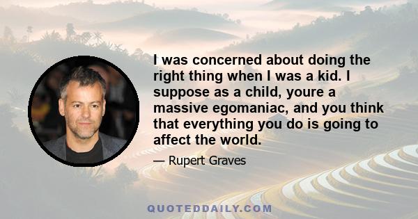 I was concerned about doing the right thing when I was a kid. I suppose as a child, youre a massive egomaniac, and you think that everything you do is going to affect the world.