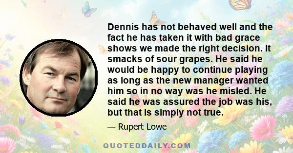 Dennis has not behaved well and the fact he has taken it with bad grace shows we made the right decision. It smacks of sour grapes. He said he would be happy to continue playing as long as the new manager wanted him so