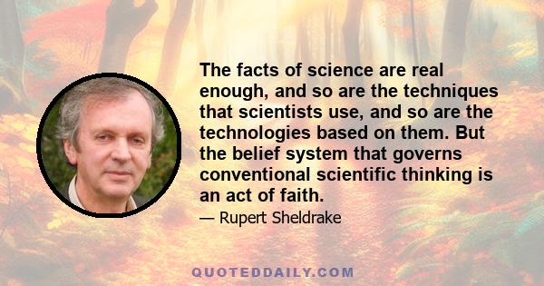 The facts of science are real enough, and so are the techniques that scientists use, and so are the technologies based on them. But the belief system that governs conventional scientific thinking is an act of faith.