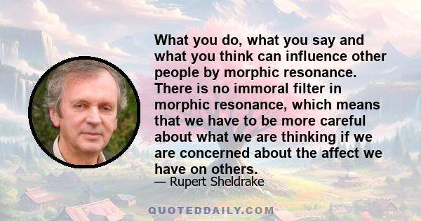 What you do, what you say and what you think can influence other people by morphic resonance. There is no immoral filter in morphic resonance, which means that we have to be more careful about what we are thinking if we 