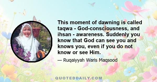 This moment of dawning is called taqwa - God-consciousness, and ihsan - awareness. Suddenly you know that God can see you and knows you, even if you do not know or see Him.