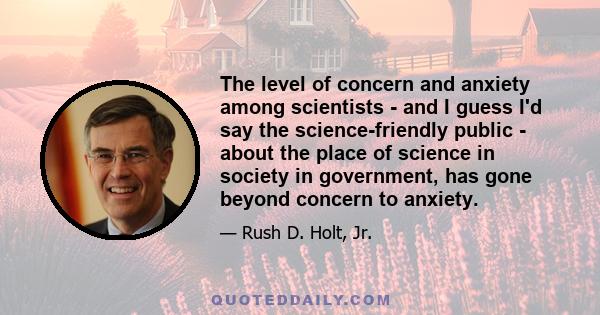 The level of concern and anxiety among scientists - and I guess I'd say the science-friendly public - about the place of science in society in government, has gone beyond concern to anxiety.