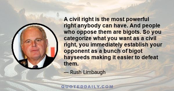 A civil right is the most powerful right anybody can have. And people who oppose them are bigots. So you categorize what you want as a civil right, you immediately establish your opponent as a bunch of bigot hayseeds