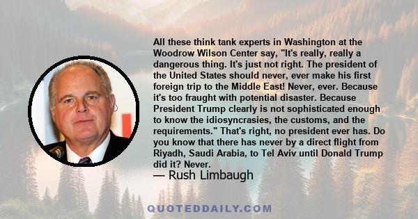 All these think tank experts in Washington at the Woodrow Wilson Center say, It's really, really a dangerous thing. It's just not right. The president of the United States should never, ever make his first foreign trip