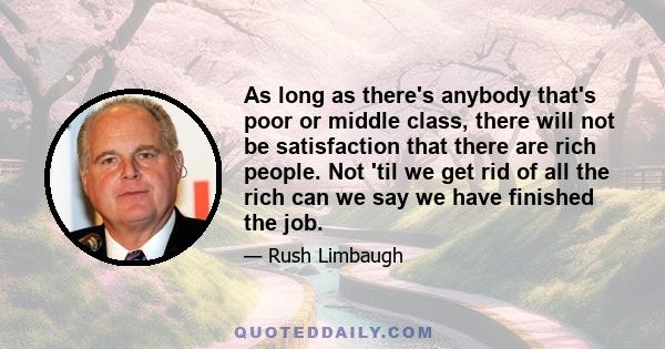 As long as there's anybody that's poor or middle class, there will not be satisfaction that there are rich people. Not 'til we get rid of all the rich can we say we have finished the job.