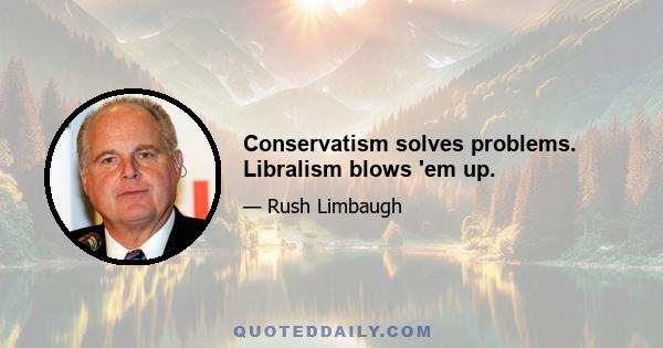 Conservatism solves problems. Libralism blows 'em up.