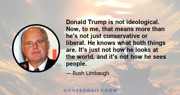 Donald Trump is not ideological. Now, to me, that means more than he's not just conservative or liberal. He knows what both things are. It's just not how he looks at the world, and it's not how he sees people.