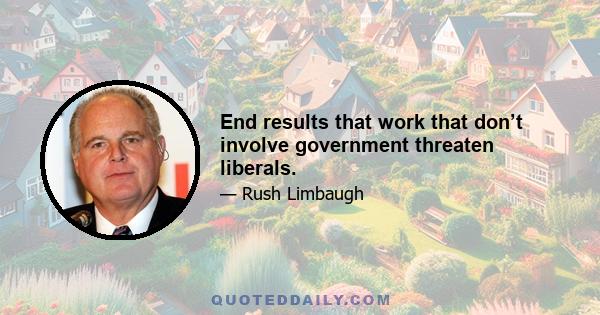 End results that work that don’t involve government threaten liberals.