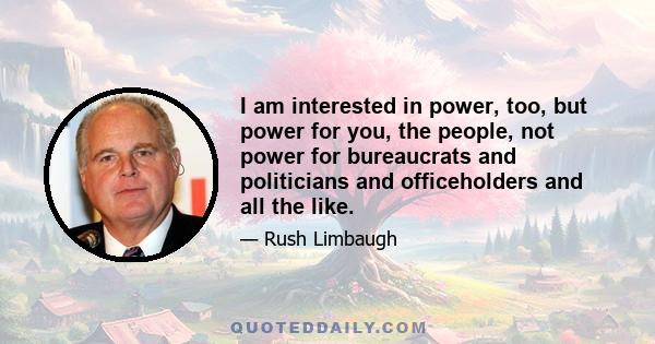 I am interested in power, too, but power for you, the people, not power for bureaucrats and politicians and officeholders and all the like.