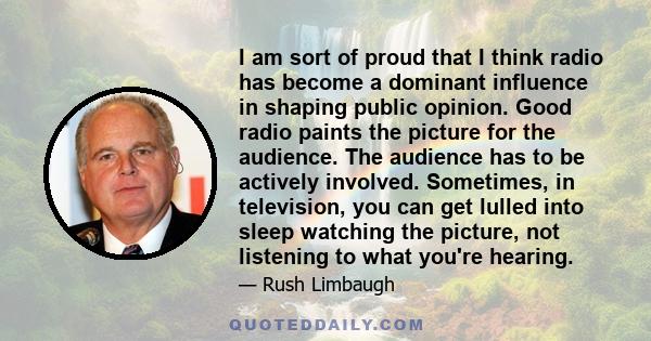 I am sort of proud that I think radio has become a dominant influence in shaping public opinion. Good radio paints the picture for the audience. The audience has to be actively involved. Sometimes, in television, you