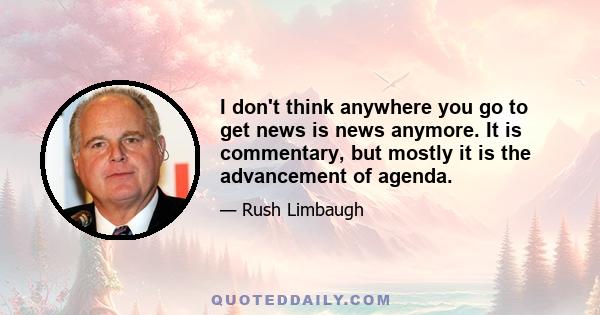 I don't think anywhere you go to get news is news anymore. It is commentary, but mostly it is the advancement of agenda.