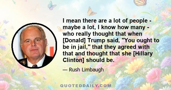 I mean there are a lot of people - maybe a lot, I know how many - who really thought that when [Donald] Trump said, You ought to be in jail, that they agreed with that and thought that she [Hillary Clinton] should be.