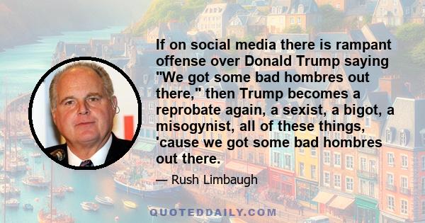 If on social media there is rampant offense over Donald Trump saying We got some bad hombres out there, then Trump becomes a reprobate again, a sexist, a bigot, a misogynist, all of these things, 'cause we got some bad