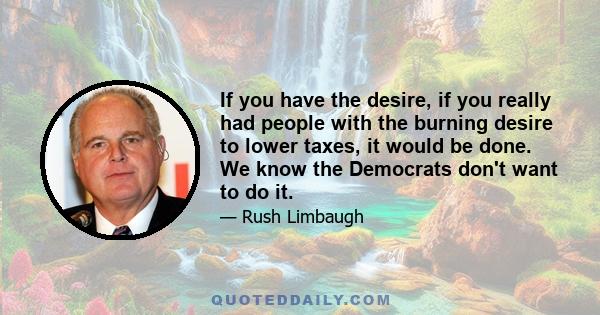 If you have the desire, if you really had people with the burning desire to lower taxes, it would be done. We know the Democrats don't want to do it.