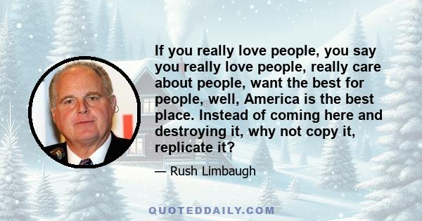 If you really love people, you say you really love people, really care about people, want the best for people, well, America is the best place. Instead of coming here and destroying it, why not copy it, replicate it?